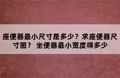 座便器最小尺寸是多少？求座便器尺寸图？ 坐便器最小宽度得多少